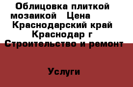 Облицовка плиткой, мозаикой › Цена ­ 500 - Краснодарский край, Краснодар г. Строительство и ремонт » Услуги   . Краснодарский край,Краснодар г.